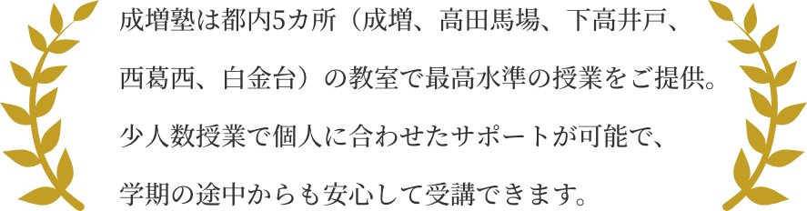 成増塾は都内5カ所（成増、高田馬場、下高井戸、西葛西、白金台）の教室で最高水準の授業をご提供。 少人数授業で個人に合わせたサポートが可能で、学期の途中からも安心して受講できます。